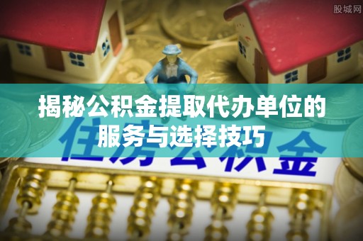 斗门揭秘公积金提取代办单位的服务与选择技巧