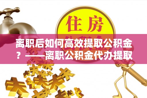 斗门离职后如何高效提取公积金？——离职公积金代办提取全流程解析