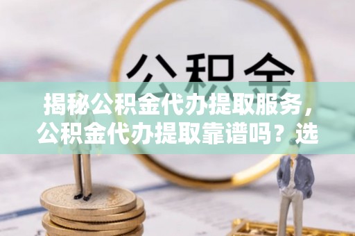斗门揭秘公积金代办提取服务，公积金代办提取靠谱吗？选择需谨慎