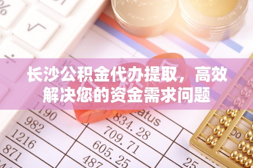 斗门长沙公积金代办提取，高效解决您的资金需求问题