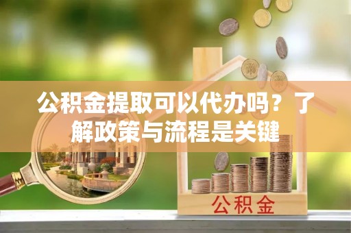 斗门公积金提取可以代办吗？了解政策与流程是关键