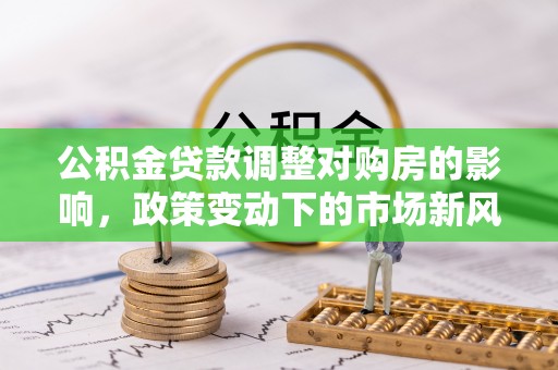 斗门公积金贷款调整对购房的影响，政策变动下的市场新风向
