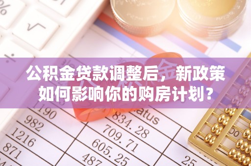 斗门公积金贷款调整后，新政策如何影响你的购房计划？