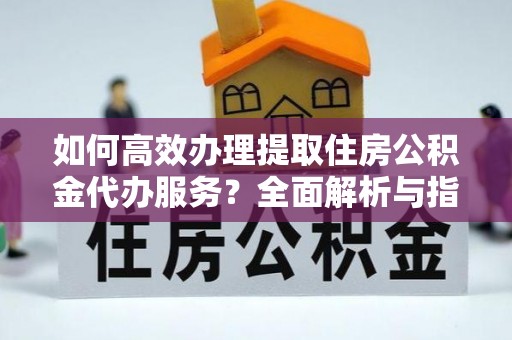 斗门如何高效办理提取住房公积金代办服务？全面解析与指南
