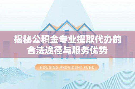 斗门揭秘公积金专业提取代办的合法途径与服务优势