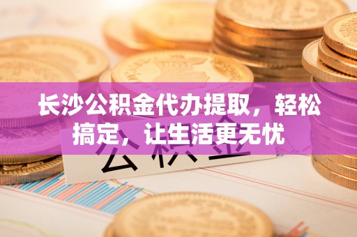 斗门长沙公积金代办提取，轻松搞定，让生活更无忧