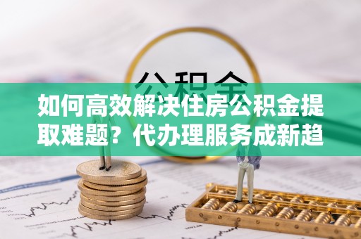 斗门如何高效解决住房公积金提取难题？代办理服务成新趋势