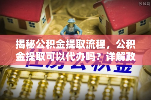 斗门揭秘公积金提取流程，公积金提取可以代办吗？详解政策与实操技巧