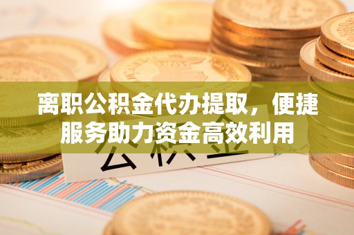 斗门离职公积金代办提取，便捷服务助力资金高效利用