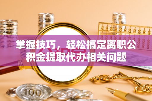 斗门掌握技巧，轻松搞定离职公积金提取代办相关问题