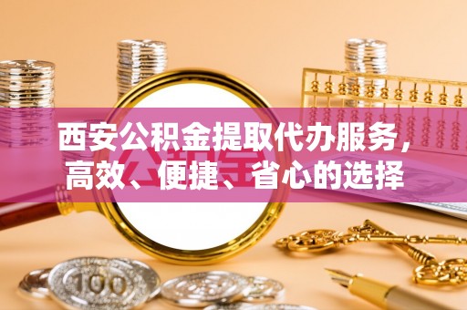 斗门西安公积金提取代办服务，高效、便捷、省心的选择