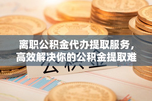 斗门离职公积金代办提取服务，高效解决你的公积金提取难题