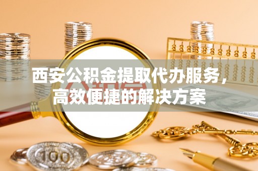 斗门西安公积金提取代办服务，高效便捷的解决方案