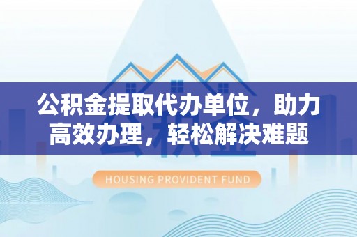 斗门公积金提取代办单位，助力高效办理，轻松解决难题
