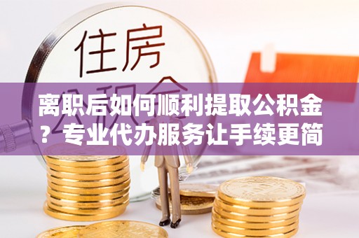 斗门离职后如何顺利提取公积金？专业代办服务让手续更简单