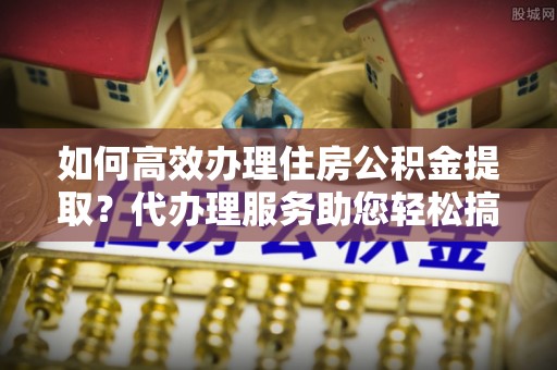 斗门如何高效办理住房公积金提取？代办理服务助您轻松搞定
