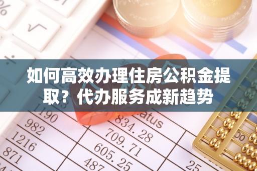 斗门如何高效办理住房公积金提取？代办服务成新趋势