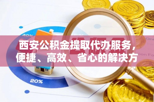 斗门西安公积金提取代办服务，便捷、高效、省心的解决方案