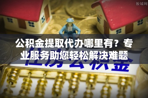 斗门公积金提取代办哪里有？专业服务助您轻松解决难题