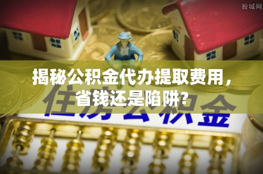 斗门揭秘公积金代办提取费用，省钱还是陷阱？