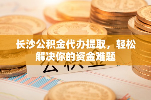 斗门长沙公积金代办提取，轻松解决你的资金难题
