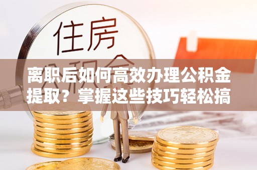 斗门离职后如何高效办理公积金提取？掌握这些技巧轻松搞定