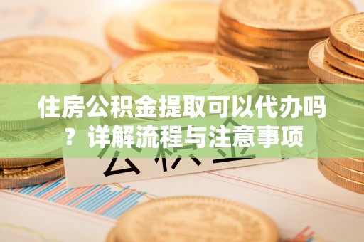 斗门住房公积金提取可以代办吗？详解流程与注意事项
