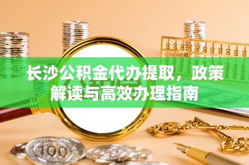 斗门长沙公积金代办提取，政策解读与高效办理指南