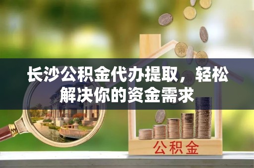 斗门长沙公积金代办提取，轻松解决你的资金需求