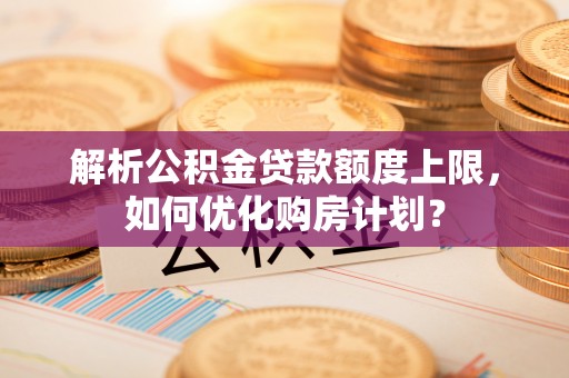 斗门解析公积金贷款额度上限，如何优化购房计划？