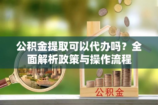 斗门公积金提取可以代办吗？全面解析政策与操作流程