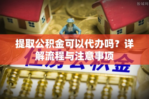 斗门提取公积金可以代办吗？详解流程与注意事项