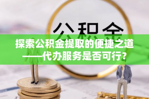 斗门探索公积金提取的便捷之道——代办服务是否可行？