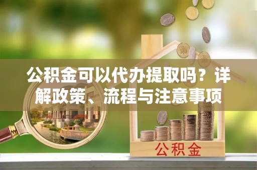 斗门公积金可以代办提取吗？详解政策、流程与注意事项