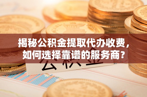 斗门揭秘公积金提取代办收费，如何选择靠谱的服务商？