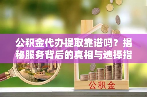 斗门公积金代办提取靠谱吗？揭秘服务背后的真相与选择指南
