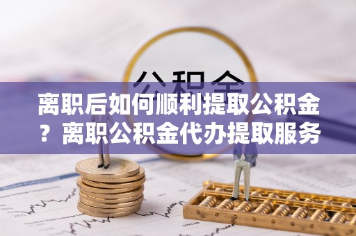 斗门离职后如何顺利提取公积金？离职公积金代办提取服务助力无忧办理