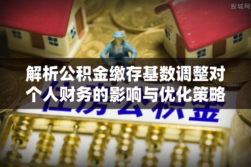 斗门解析公积金缴存基数调整对个人财务的影响与优化策略