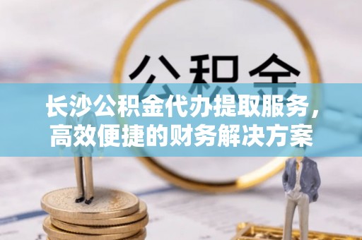 斗门长沙公积金代办提取服务，高效便捷的财务解决方案