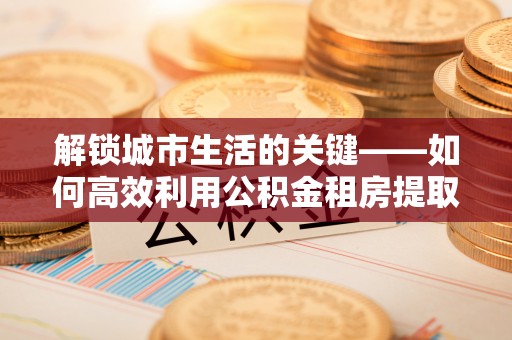斗门解锁城市生活的关键——如何高效利用公积金租房提取实现居住自由