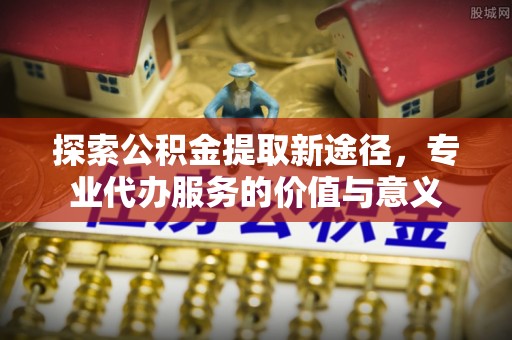 斗门探索公积金提取新途径，专业代办服务的价值与意义