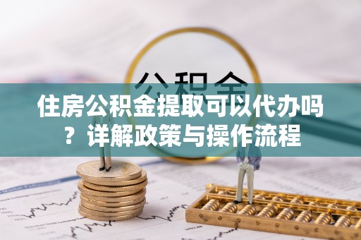斗门住房公积金提取可以代办吗？详解政策与操作流程