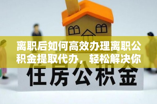 斗门离职后如何高效办理离职公积金提取代办，轻松解决你的后顾之忧