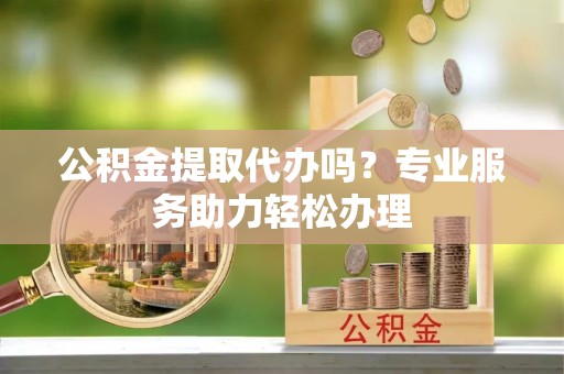 斗门公积金提取代办吗？专业服务助力轻松办理