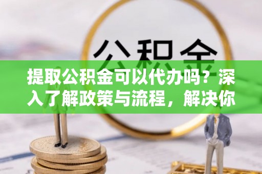 斗门提取公积金可以代办吗？深入了解政策与流程，解决你的疑问