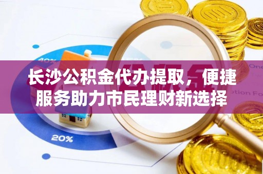 斗门长沙公积金代办提取，便捷服务助力市民理财新选择
