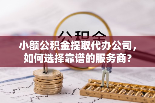 斗门小额公积金提取代办公司，如何选择靠谱的服务商？