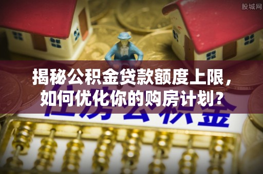 斗门揭秘公积金贷款额度上限，如何优化你的购房计划？