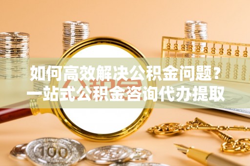 斗门如何高效解决公积金问题？一站式公积金咨询代办提取服务全解析