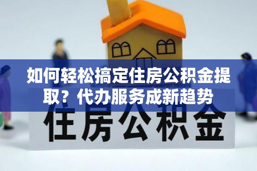 斗门如何轻松搞定住房公积金提取？代办服务成新趋势